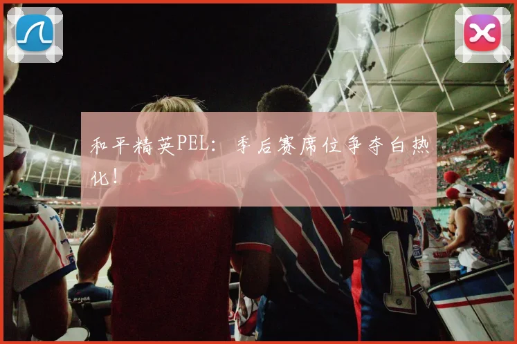 和平精英PEL：季后赛席位争夺白热化！