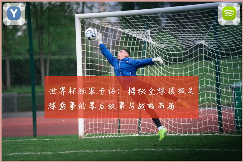 世界杯独家专访：揭秘全球顶级足球盛事的幕后故事与战略布局