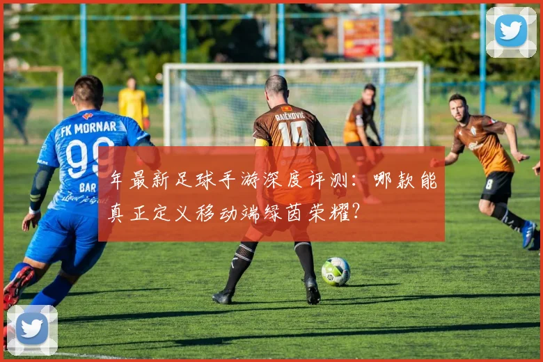 年最新足球手游深度评测：哪款能真正定义移动端绿茵荣耀？