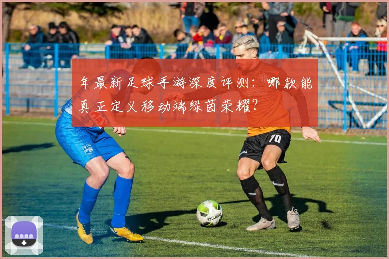 年最新足球手游深度评测：哪款能真正定义移动端绿茵荣耀？