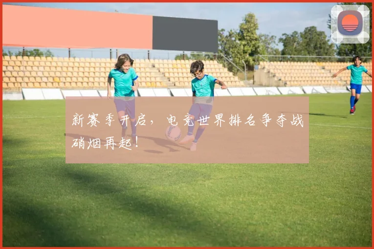 新赛季开启，电竞世界排名争夺战硝烟再起！